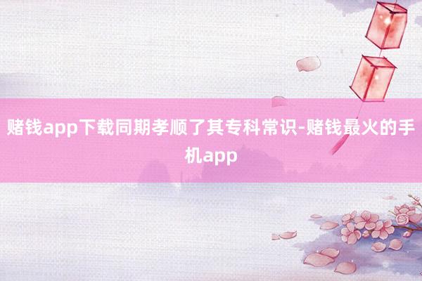 赌钱app下载同期孝顺了其专科常识-赌钱最火的手机app