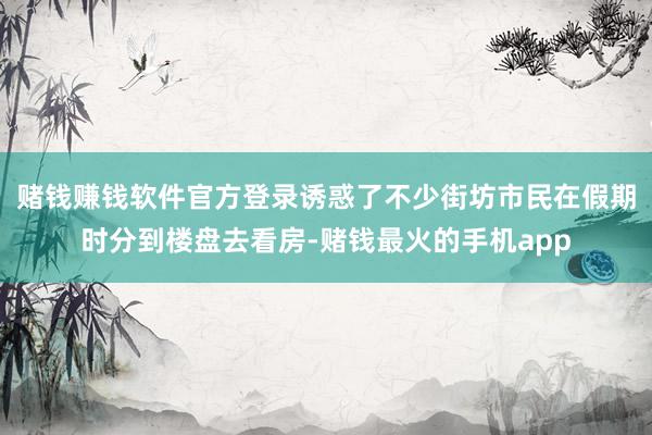 赌钱赚钱软件官方登录诱惑了不少街坊市民在假期时分到楼盘去看房-赌钱最火的手机app