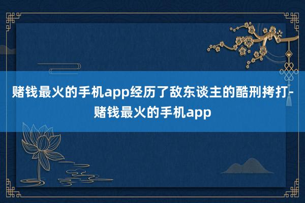 赌钱最火的手机app经历了敌东谈主的酷刑拷打-赌钱最火的手机app